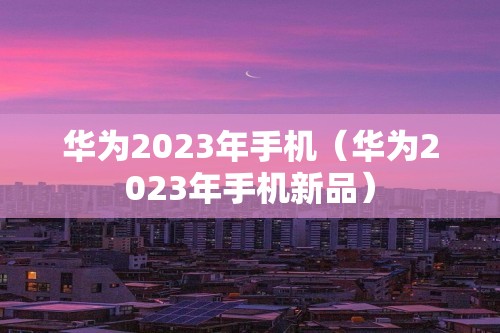 华为2023年手机（华为2023年手机新品）