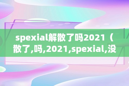 spexial解散了吗2021（散了,吗,2021,spexial,没有,解散,2021,。,）