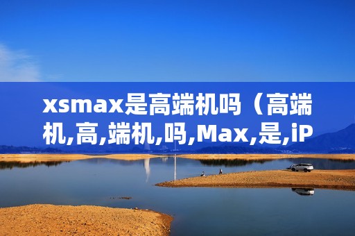 xsmax是高端机吗（高端机,高,端机,吗,Max,是,iPhone,系列,）