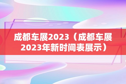 成都车展2023（成都车展2023年新时间表展示）