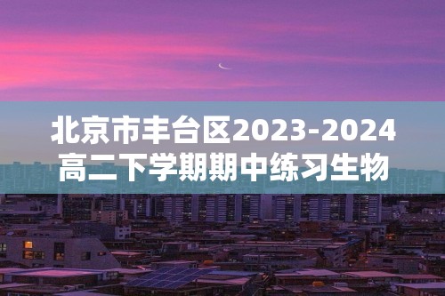 北京市丰台区2023-2024高二下学期期中练习生物（B卷）试题（文字版含解析）