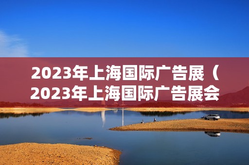2023年上海国际广告展（2023年上海国际广告展会时间）