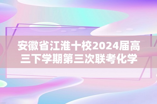 安徽省江淮十校2024届高三下学期第三次联考化学试题（ 含解析）
