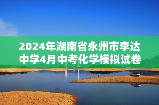 2024年湖南省永州市李达中学4月中考化学模拟试卷（原卷版+解析版）