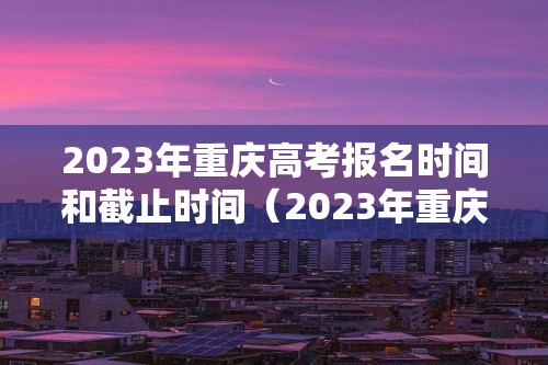 2023年重庆高考报名时间和截止时间（2023年重庆高考报名时间和截止时间是多少）